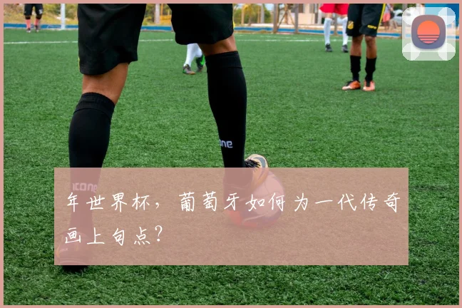 年世界杯，葡萄牙如何为一代传奇画上句点？