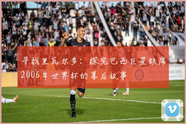 寻找里瓦尔多:探究巴西巨星缺席2006年世界杯的幕后故事