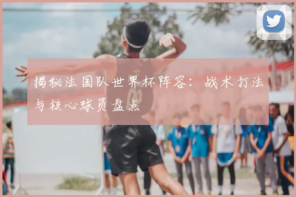 揭秘法国队世界杯阵容：战术打法与核心球员盘点