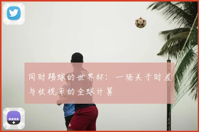 同时踢球的世界杯:一场关于时差与收视率的全球计算