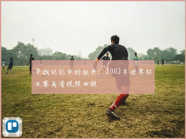 寻找记忆中的经典:2002年世界杯决赛高清视频回顾